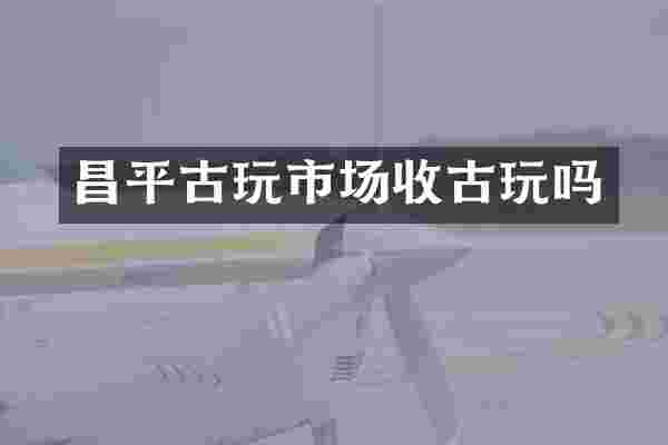 昌平古玩市场收古玩吗