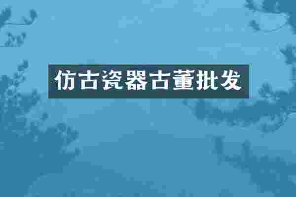 仿古瓷器古董批发