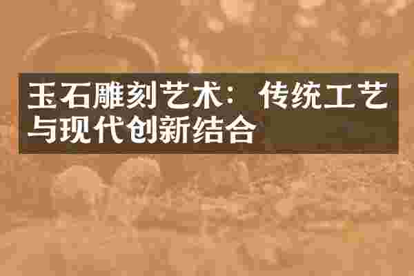 玉石雕刻艺术：传统工艺与现代创新结合