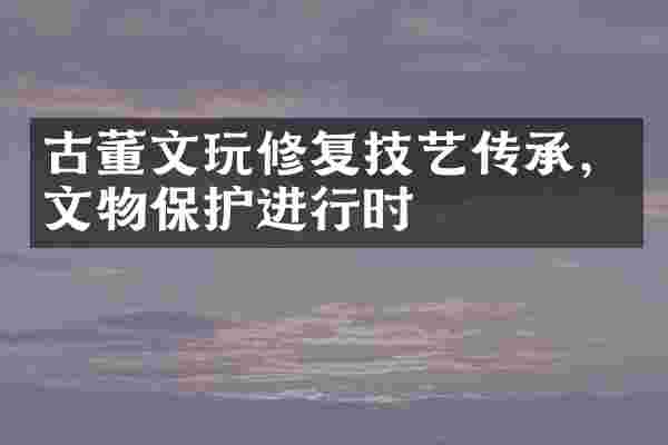 古董文玩修复技艺传承，文物保护进行时