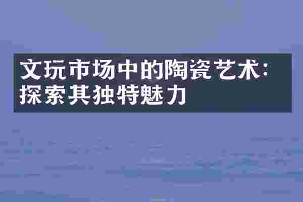 文玩市场中的陶瓷艺术：探索其独特魅力