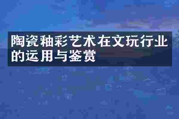 陶瓷釉彩艺术在文玩行业的运用与鉴赏