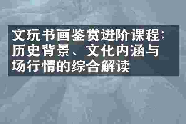文玩书画鉴赏进阶课程：历史背景、文化内涵与市场行情的综合解读
