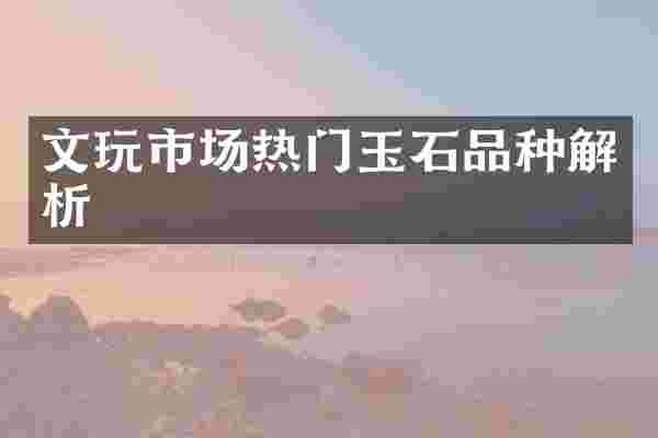 文玩市场热门玉石品种解析