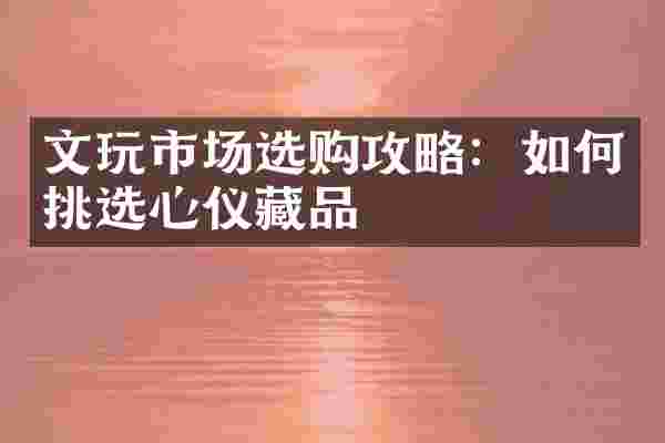 文玩市场选购攻略：如何挑选心仪藏品