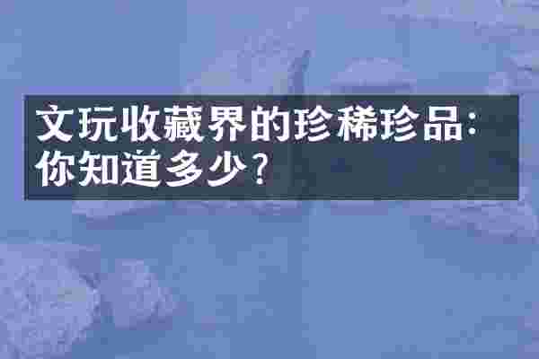 文玩收藏界的珍稀珍品：你知道多少？