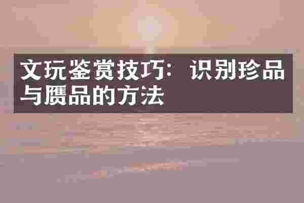 文玩鉴赏技巧：识别珍品与赝品的方法