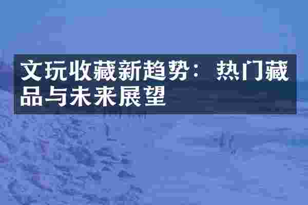 文玩收藏新趋势：热门藏品与未来展望