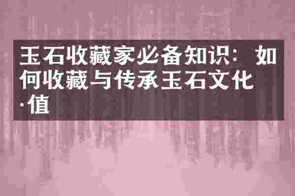 玉石收藏家必备知识：如何收藏与传承玉石文化价值