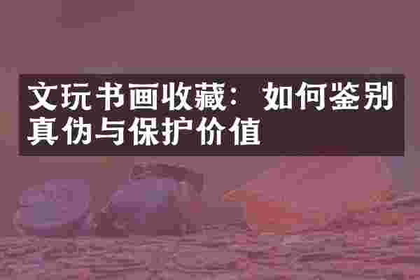 文玩书画收藏：如何鉴别真伪与保护价值