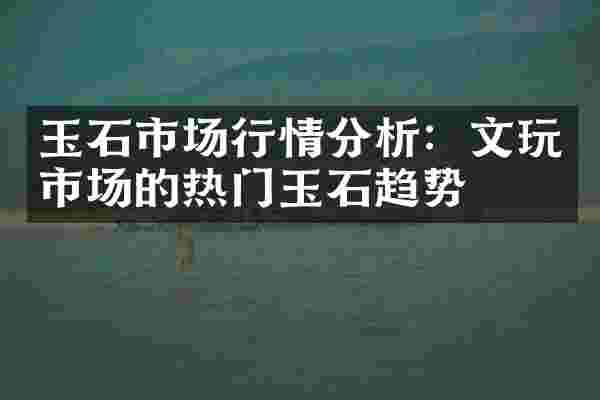 玉石市场行情分析：文玩市场的热门玉石趋势