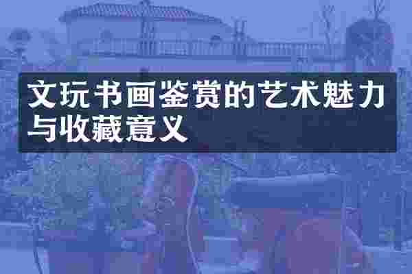 文玩书画鉴赏的艺术魅力与收藏意义