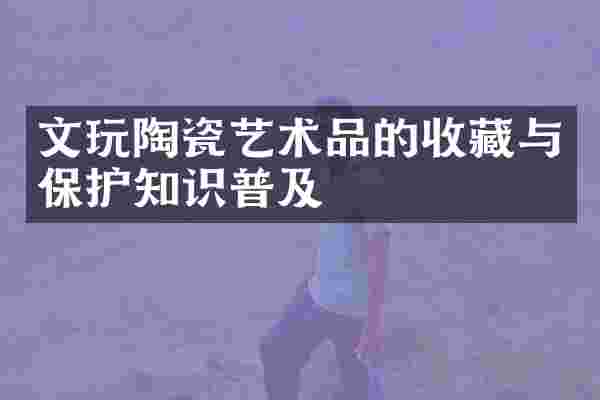 文玩陶瓷艺术品的收藏与保护知识普及