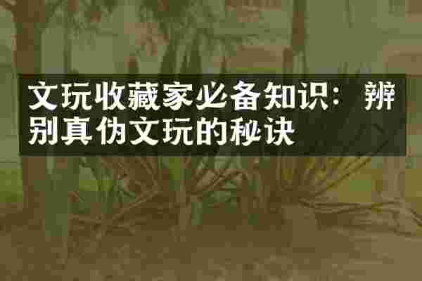 文玩收藏家必备知识：辨别真伪文玩的秘诀