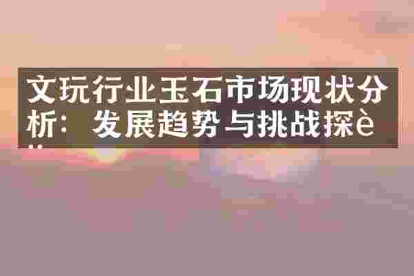 文玩行业玉石市场现状分析：发展趋势与挑战探讨