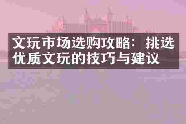 文玩市场选购攻略：挑选优质文玩的技巧与建议