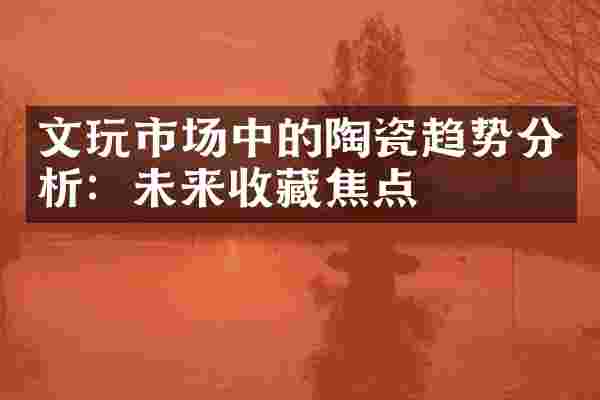 文玩市场中的陶瓷趋势分析：未来收藏焦点