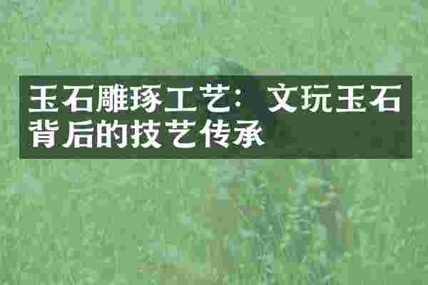 玉石雕琢工艺：文玩玉石背后的技艺传承