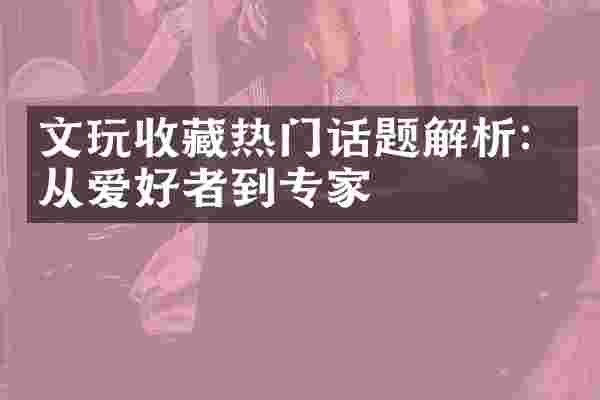 文玩收藏热门话题解析：从爱好者到专家