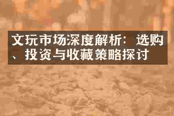 文玩市场深度解析：选购、投资与收藏策略探讨