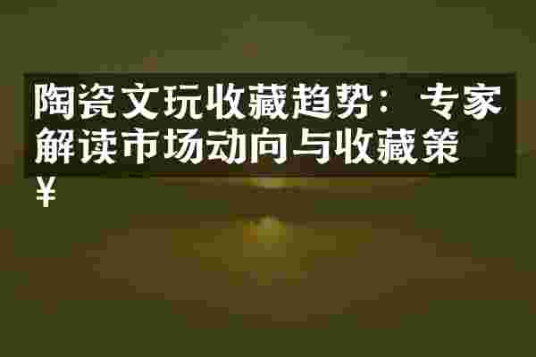 陶瓷文玩收藏趋势：专家解读市场动向与收藏策略