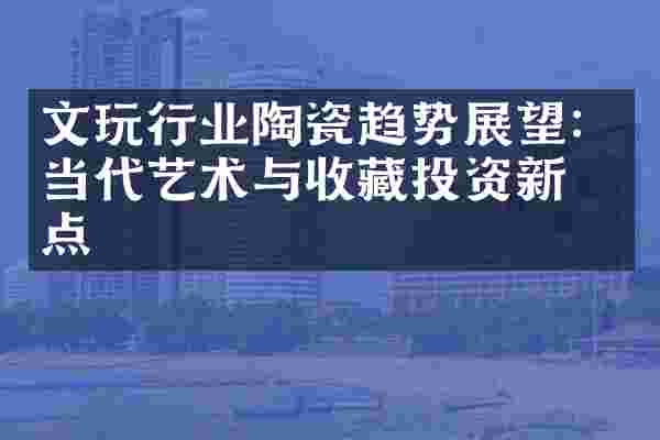 文玩行业陶瓷趋势展望：当代艺术与收藏投资新热点