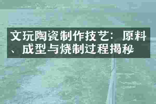 文玩陶瓷制作技艺：原料、成型与烧制过程揭秘