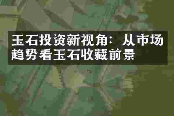玉石投资新视角：从市场趋势看玉石收藏前景