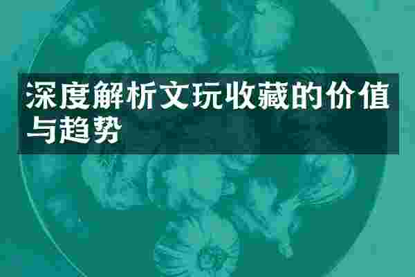 深度解析文玩收藏的价值与趋势