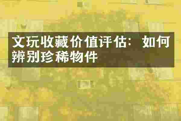 文玩收藏价值评估：如何辨别珍稀物件