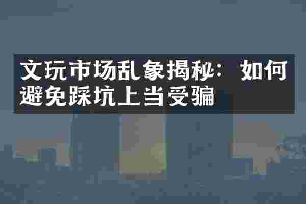 文玩市场乱象揭秘：如何避免踩坑上当受骗