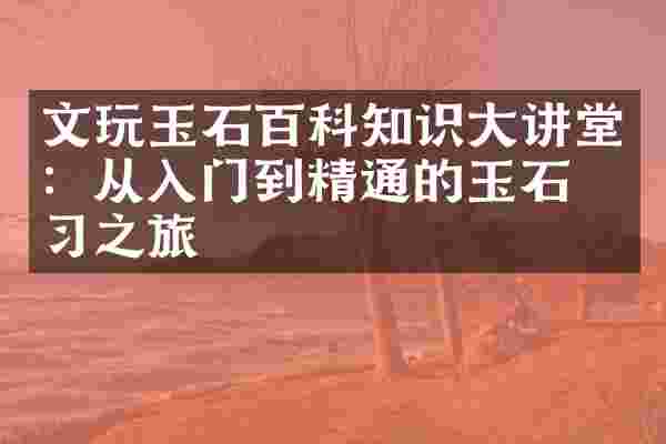 文玩玉石百科知识大讲堂：从入门到精通的玉石学习之旅