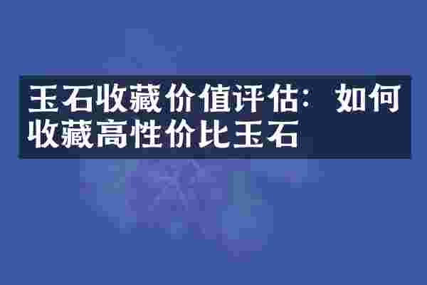 玉石收藏价值评估：如何收藏高性价比玉石