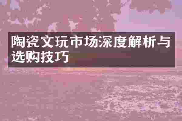陶瓷文玩市场深度解析与选购技巧