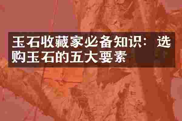 玉石收藏家必备知识：选购玉石的五大要素