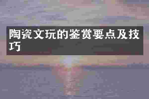 陶瓷文玩的鉴赏要点及技巧