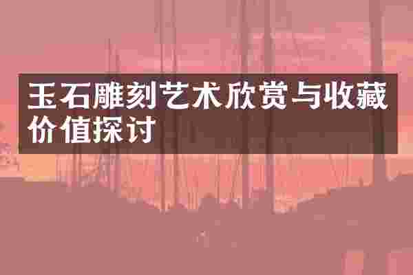 玉石雕刻艺术欣赏与收藏价值探讨