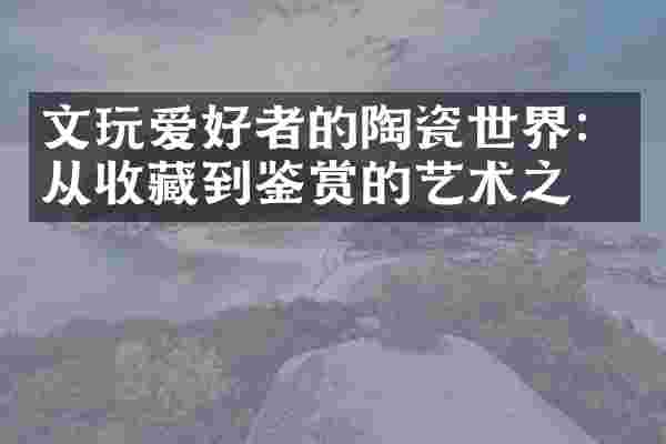 文玩爱好者的陶瓷世界：从收藏到鉴赏的艺术之旅