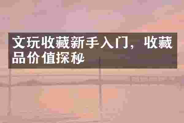 文玩收藏新手入门，收藏品价值探秘