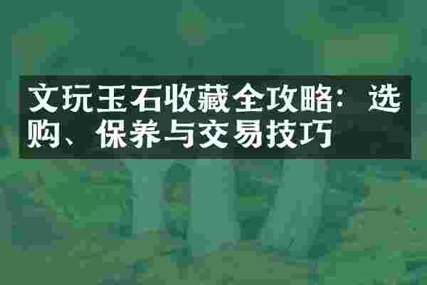 文玩玉石收藏全攻略：选购、保养与交易技巧