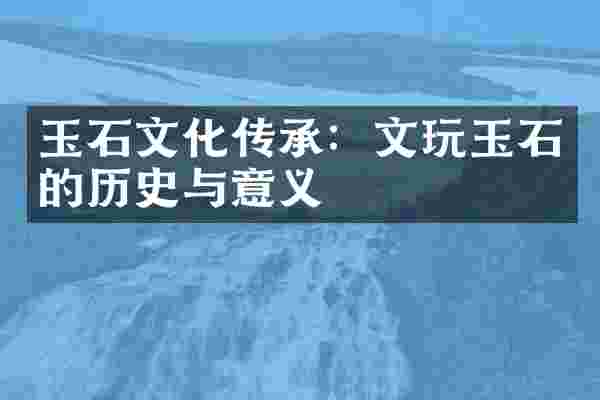 玉石文化传承：文玩玉石的历史与意义