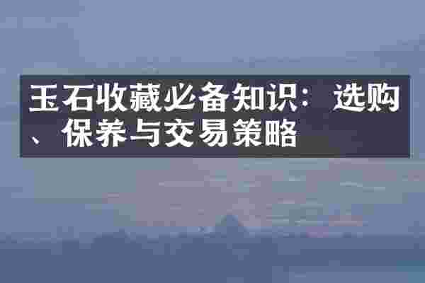 玉石收藏必备知识：选购、保养与交易策略