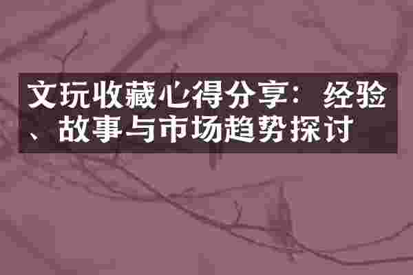 文玩收藏心得分享：经验、故事与市场趋势探讨