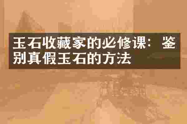 玉石收藏家的必修课：鉴别真假玉石的方法