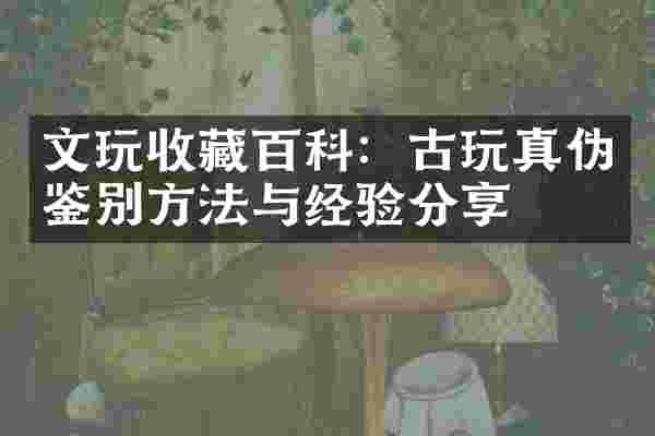 文玩收藏百科：古玩真伪鉴别方法与经验分享