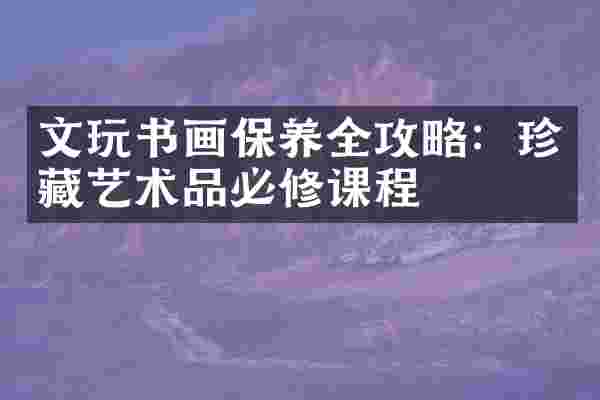 文玩书画保养全攻略：珍藏艺术品必修课程