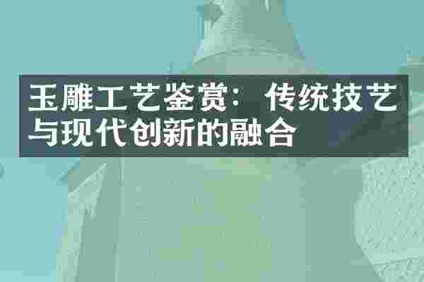 玉雕工艺鉴赏：传统技艺与现代创新的融合