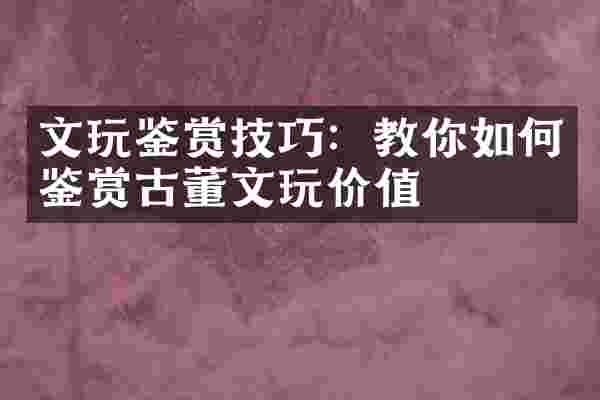 文玩鉴赏技巧：教你如何鉴赏古董文玩价值