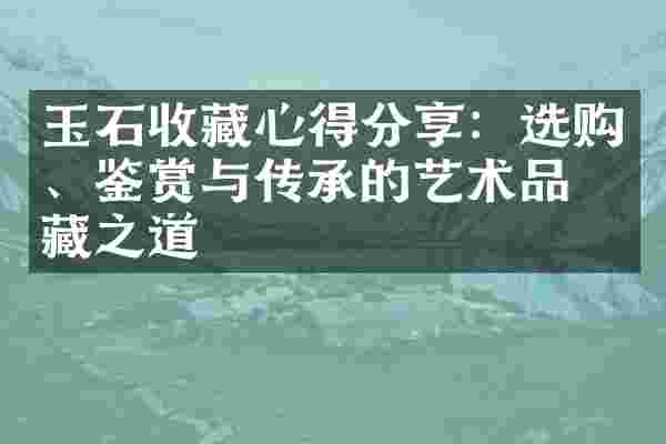 玉石收藏心得分享：选购、鉴赏与传承的艺术品收藏之道
