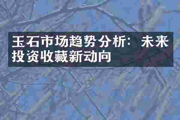 玉石市场趋势分析：未来投资收藏新动向